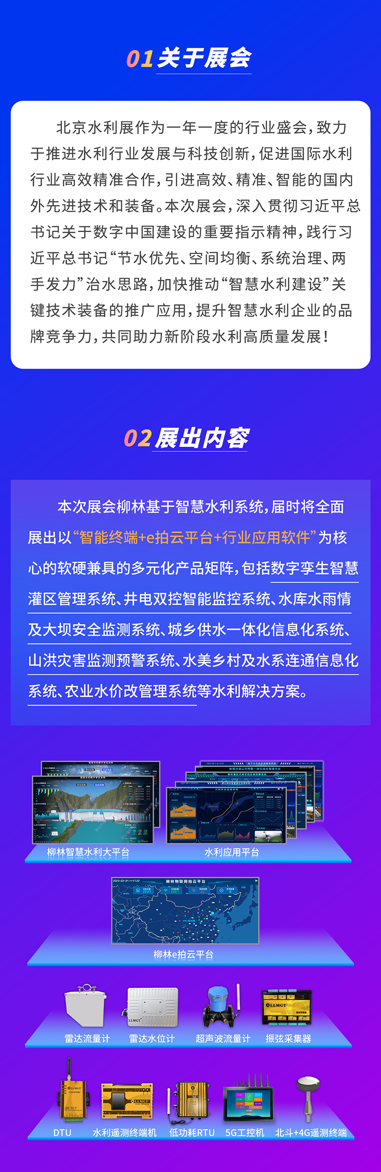          本次展會柳林基于智慧水利系統，屆時將全面展出以“智能終端+e拍云平臺+行業應用軟件”為核心的軟硬兼具的多元化產品矩陣，包括數字孿生智慧灌區管理系統、井電雙控智能監控系統、水庫水雨情及大壩安全監測系統、城鄉供水一體化信息化系統、山洪災害監測預警系統、水美鄉村及水系連通信息化系統、農業水價改管理系統等水利解決方案。