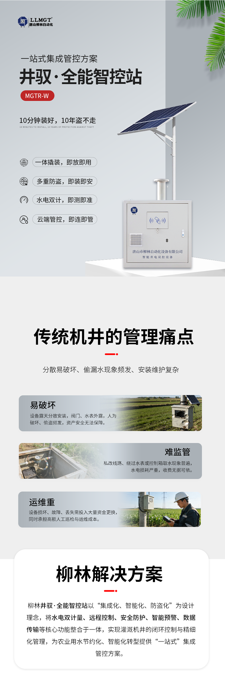傳統機井管理痛點  易破壞：設備露天分散安裝，閥門、水表外露，人為破壞、偷盜頻發，資產安全無法保障。  難監管：私改線路、繞過水表或控制箱取水現象普遍，水電損耗嚴重，收費無據可依。  運維重：設備損壞、故障、丟失需投入大量資金更換，同時承擔高額人工巡檢與運維成本。  柳林解決方案  針對原有計量設備分散易破壞、偷漏水現象頻發、安裝維護復雜等核心痛點，柳林推出了一體化防撬式井電雙控設備。本產品以“集成化、智能化、防盜化”為設計理念，將取水計量、用電監測、遠程控制、防盜防護等核心功能整合于一體，實現灌溉機井的閉環控制與精細化管理，為農業用水節約化、智能化轉型提供了“一站式”集成管控方案。