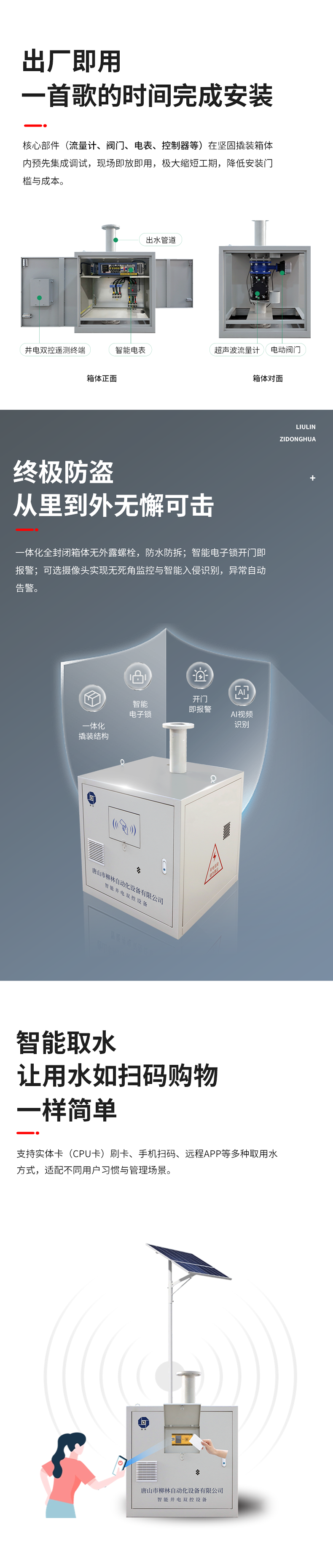功能特點 出廠即用，一首歌的時間完成安裝    核心部件（流量計、閥門、電表、控制器等）在堅固撬裝箱體內預先集成調試。現場即放即用，極大縮短工期，降低安裝門檻與成本。  終極防盜：從里到外，無懈可擊  堅固一體化結構防護： 所有部件內置于全封閉箱體，外部無外露螺栓，堅固耐用，防水、防拆、防破壞。  智能電子鎖控與報警： 配備藍牙授權開鎖、開門即時報警等功能。一旦發生非法開箱，系統立即告警，有效防范偷盜水與設備破壞。  可視化的主動監控（可選）：支持集成攝像頭，提供無死角視頻監控，可智能識別入侵。當發生人為破壞或非法開箱時，系統將自動觸發報警。  智能取水：讓用水如掃碼購物一樣簡單  支持實體卡（CPU卡）刷卡、手機掃碼、遠程APP等多取用水方式，適配不同用戶習慣與管理場景。