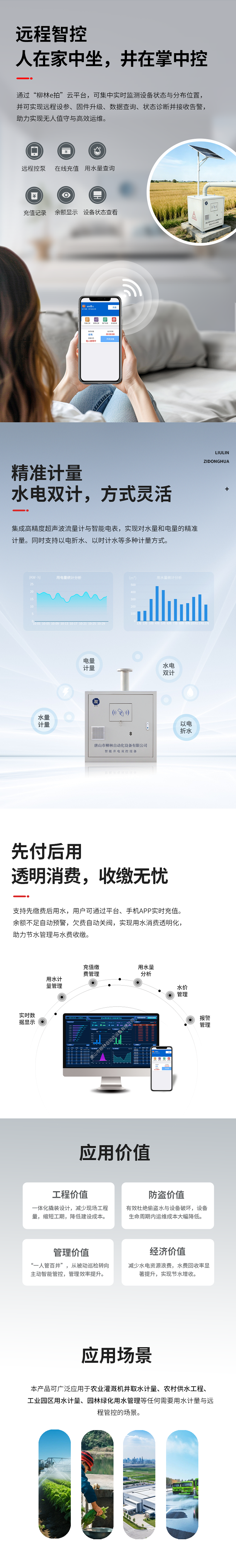 遠程智控：人在家中坐，井在掌中控  通過“柳林e拍”云平臺，可集中實時監測設備狀態與分布位置，并可實現遠程操控設備、參數配置、固件升級、數據查詢、狀態診斷并接收告警，助力實現無人值守與高效運維。   精準計量：水電雙計，方式靈活  集成高精度超聲波流量計與智能電表，實現對水量和電量的精準同步計量（水電雙計）。同時支持以電折水、以時計水等多種計量方式。   先付后用：透明消費，收繳無憂  支持先繳費后用水，用戶可通過平臺、手機APP實時充值。余額不足自動預警，欠費自動關閥，實現用水消費透明化，助力節水管理與水費收繳。   應用價值  工程價值：一體化撬裝設計，減少現場工程量，縮短工期，降低建設成本。  防盜價值：有效杜絕偷盜水與設備破壞，設備生命周期內運維成本大幅降低。  管理價值：實現“一人管百井”，從被動巡檢轉向主動智能管控，管理效率提升數倍。  經濟價值：減少水電資源浪費，水費回收率顯著提升，實現節水增收。   適用場景      農業灌溉機井取水計量      農村飲水安全工程      工業園區用水計量      園林綠化用水管理      任何需要用水計量與遠程管控的場合